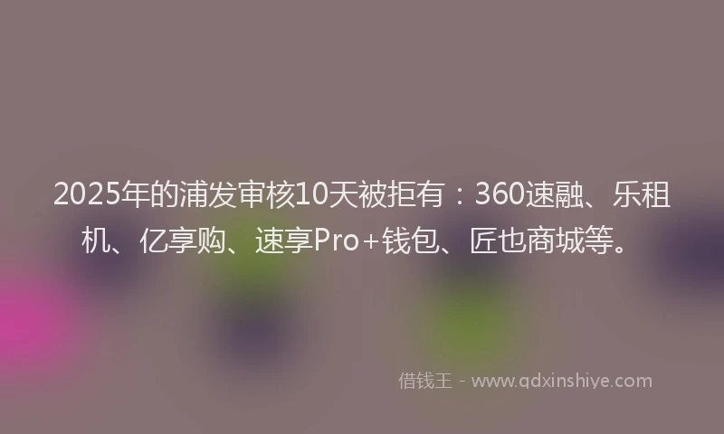 2025年的浦发审核10天被拒有：360速融、乐租机、亿享购、速享Pro+钱包、匠也商城等。