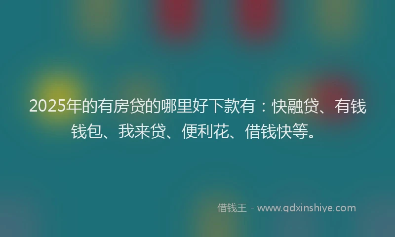 2025年的有房贷的哪里好下款有：快融贷、有钱钱包、我来贷、便利花、借钱快等。