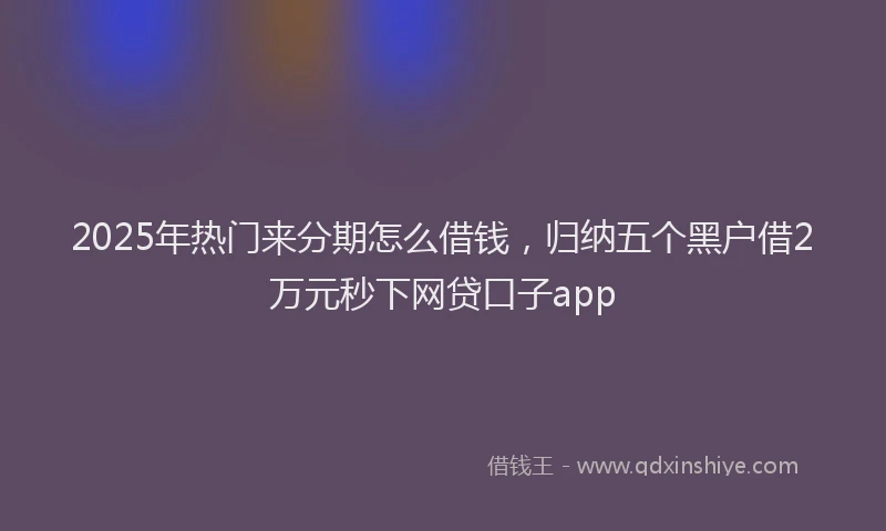 2025年热门来分期怎么借钱，归纳五个黑户借2万元秒下网贷口子app