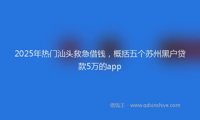 2025年热门汕头救急借钱，概括五个苏州黑户贷款5万的app