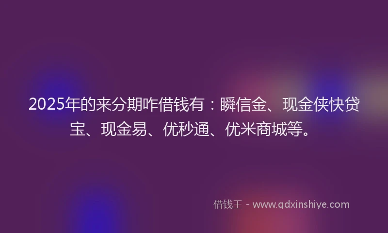 2025年的来分期咋借钱有：瞬信金、现金侠快贷宝、现金易、优秒通、优米商城等。