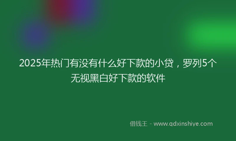 2025年热门有没有什么好下款的小贷，罗列5个无视黑白好下款的软件