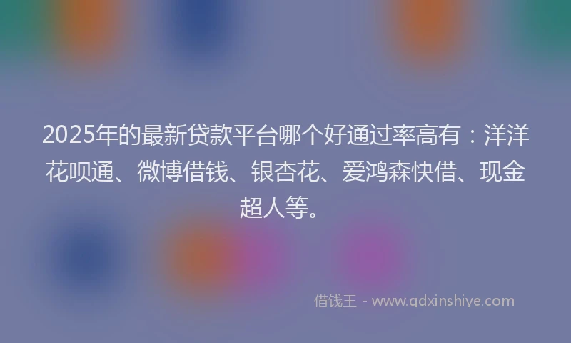 2025年的最新贷款平台哪个好通过率高有：洋洋花呗通、微博借钱、银杏花、爱鸿森快借、现金超人等。