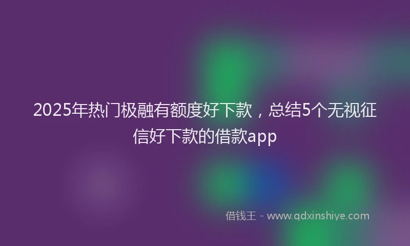 2025年热门极融有额度好下款，总结5个无视征信好下款的借款app