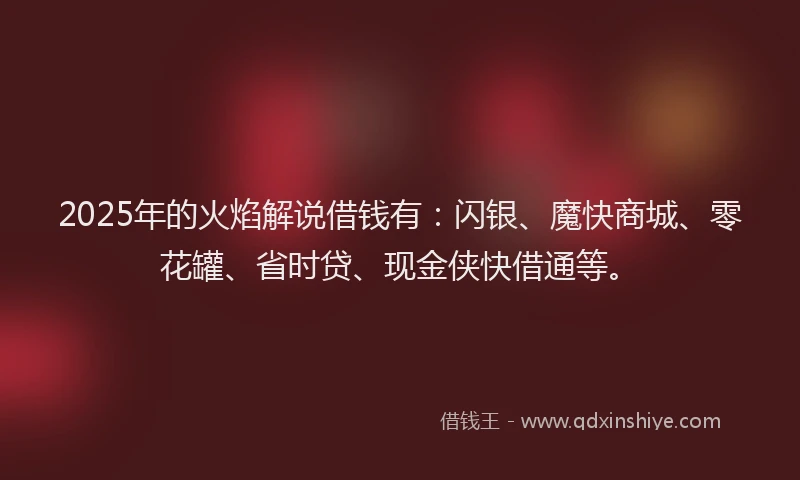 2025年的火焰解说借钱有：闪银、魔快商城、零花罐、省时贷、现金侠快借通等。