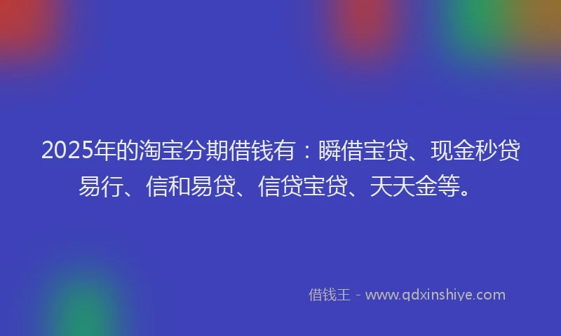 2025年的淘宝分期借钱有：瞬借宝贷、现金秒贷易行、信和易贷、信贷宝贷、天天金等。