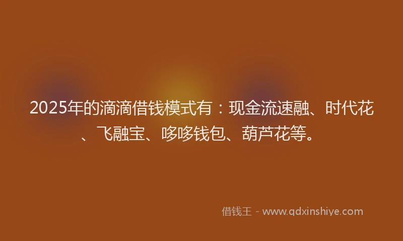2025年的滴滴借钱模式有：现金流速融、时代花、飞融宝、哆哆钱包、葫芦花等。