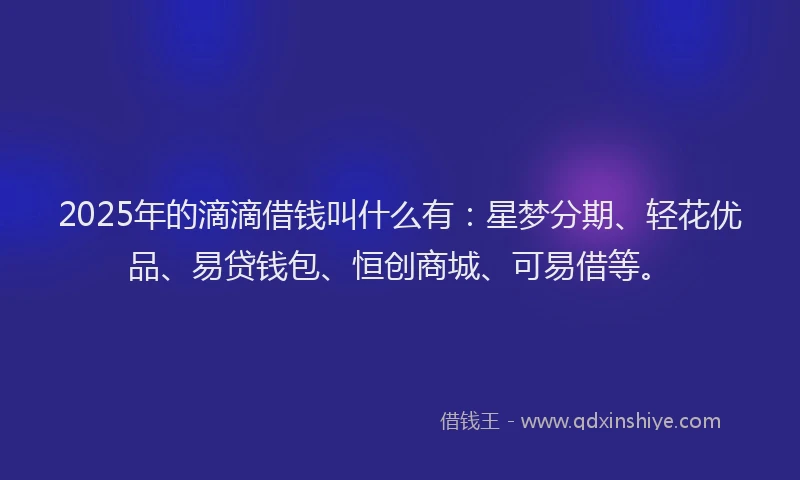 2025年的滴滴借钱叫什么有：星梦分期、轻花优品、易贷钱包、恒创商城、可易借等。