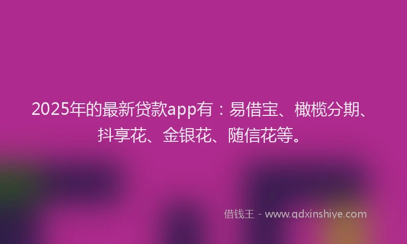 2025年的最新贷款app有：易借宝、橄榄分期、抖享花、金银花、随信花等。