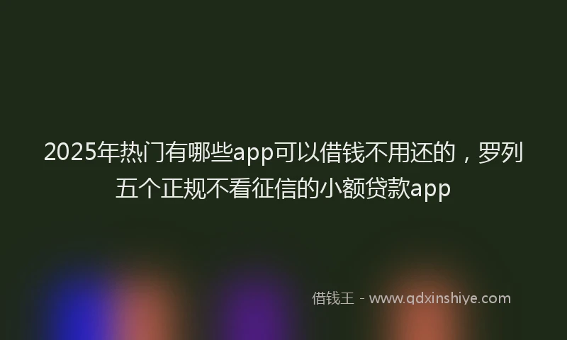2025年热门有哪些app可以借钱不用还的，罗列五个正规不看征信的小额贷款app