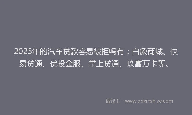 2025年的汽车贷款容易被拒吗有：白象商城、快易贷通、优投金服、掌上贷通、玖富万卡等。
