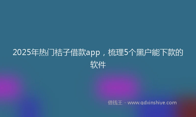 2025年热门桔子借款app,梳理5个黑户能下款的软件