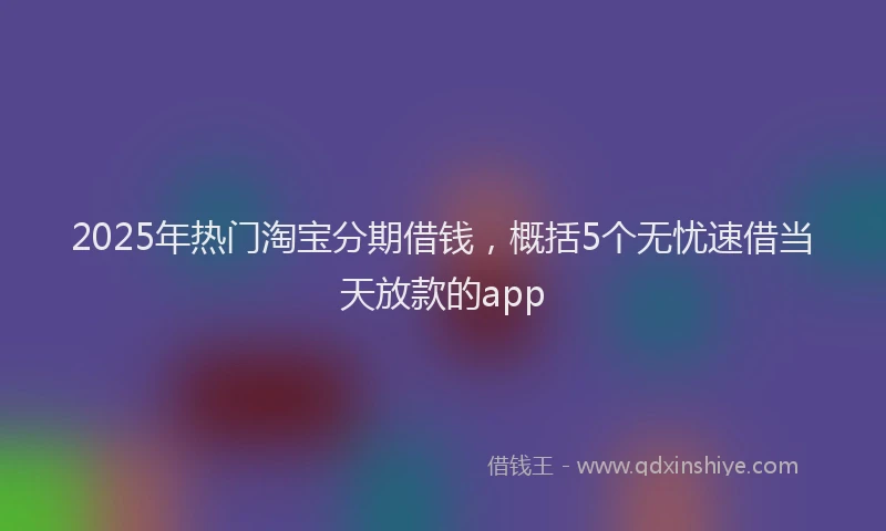 2025年热门淘宝分期借钱，概括5个无忧速借当天放款的app