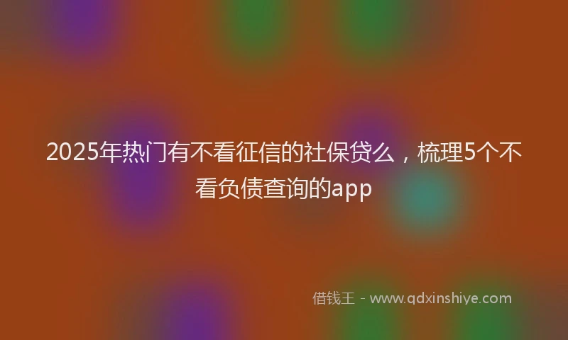 2025年热门有不看征信的社保贷么，梳理5个不看负债查询的app