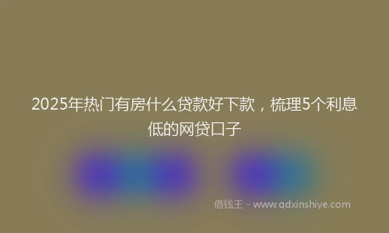 2025年热门有房什么贷款好下款，梳理5个利息低的网贷口子