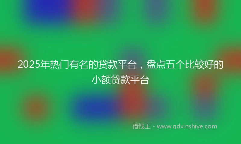 2025年热门有名的贷款平台，盘点五个比较好的小额贷款平台