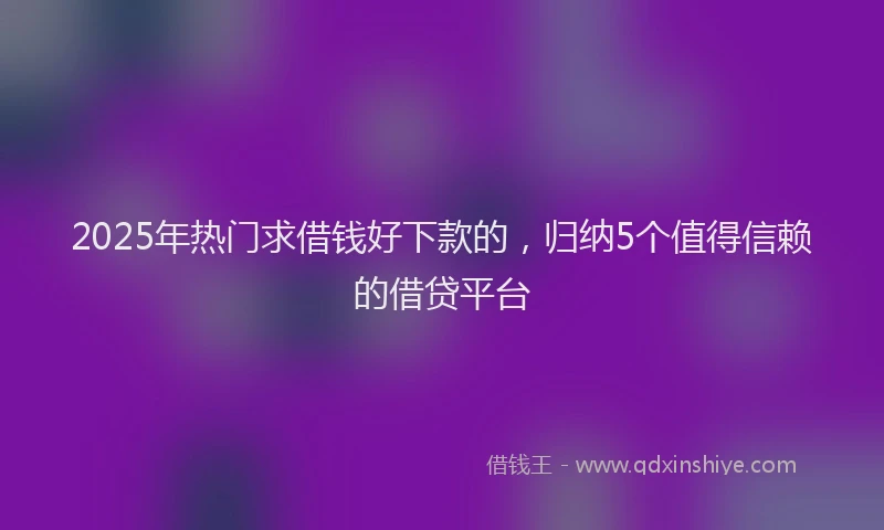 2025年热门求借钱好下款的，归纳5个值得信赖的借贷平台
