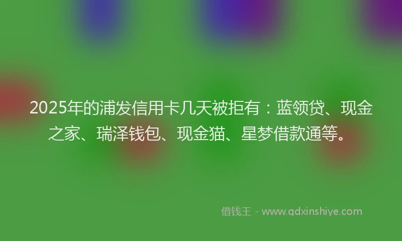 2025年的浦发信用卡几天被拒有：蓝领贷、现金之家、瑞泽钱包、现金猫、星梦借款通等。