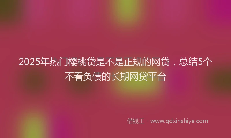 2025年热门樱桃贷是不是正规的网贷，总结5个不看负债的长期网贷平台