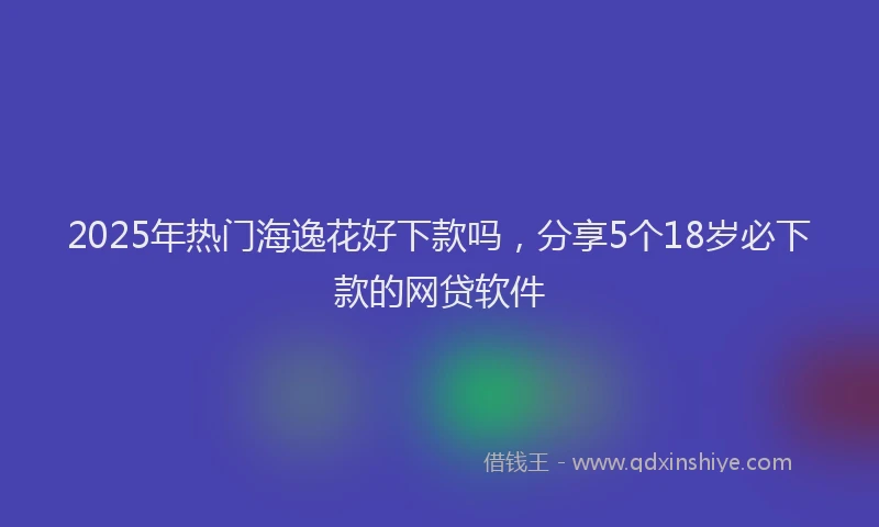 2025年热门海逸花好下款吗,分享5个18岁必下款的网贷软件