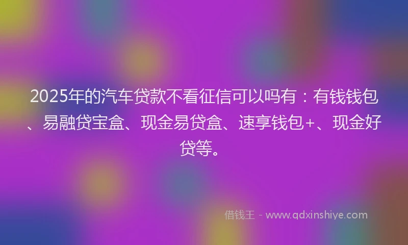 2025年的汽车贷款不看征信可以吗有:有钱钱包、易融贷宝盒、现金易贷盒、速享钱包+、现金好贷等。