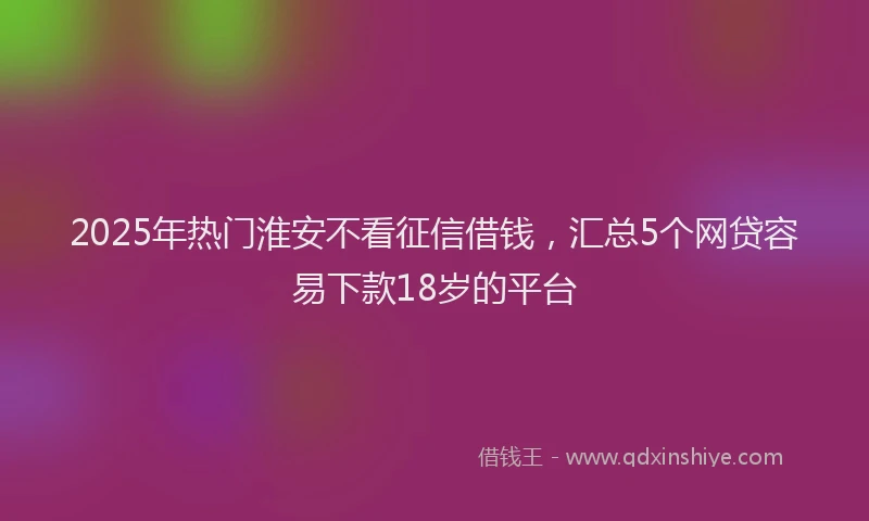 2025年热门淮安不看征信借钱，汇总5个网贷容易下款18岁的平台