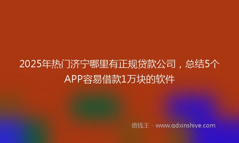 2025年热门济宁哪里有正规贷款公司，总结5个APP容易借款1万块的软件