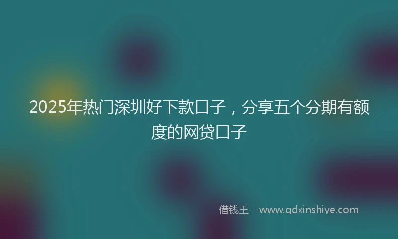 2025年热门深圳好下款口子，分享五个分期有额度的网贷口子
