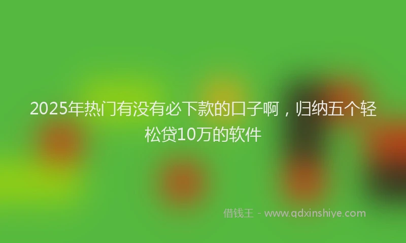 2025年热门有没有必下款的口子啊，归纳五个轻松贷10万的软件