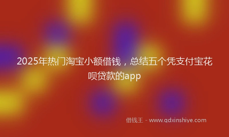 2025年热门淘宝小额借钱，总结五个凭支付宝花呗贷款的app