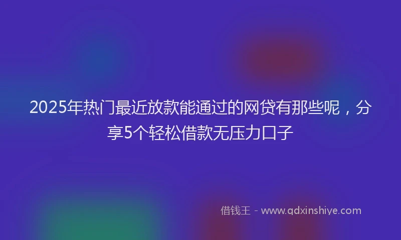 2025年热门最近放款能通过的网贷有那些呢，分享5个轻松借款无压力口子