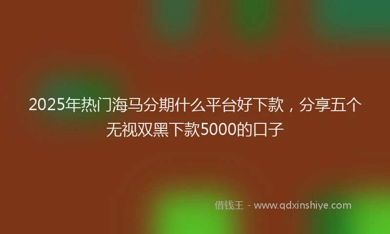 2025年热门海马分期什么平台好下款，分享五个无视双黑下款5000的口子