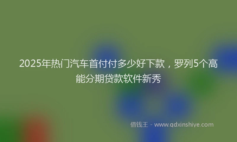 2025年热门汽车首付付多少好下款，罗列5个高能分期贷款软件新秀