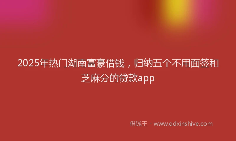 2025年热门湖南富豪借钱，归纳五个不用面签和芝麻分的贷款app