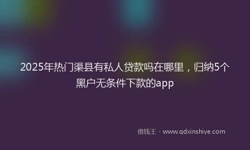 2025年热门渠县有私人贷款吗在哪里，归纳5个黑户无条件下款的app