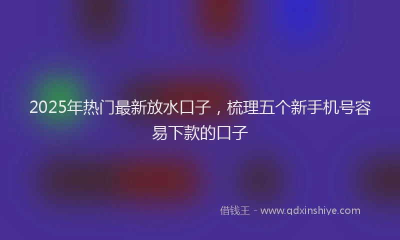 2025年热门最新放水口子，梳理五个新手机号容易下款的口子