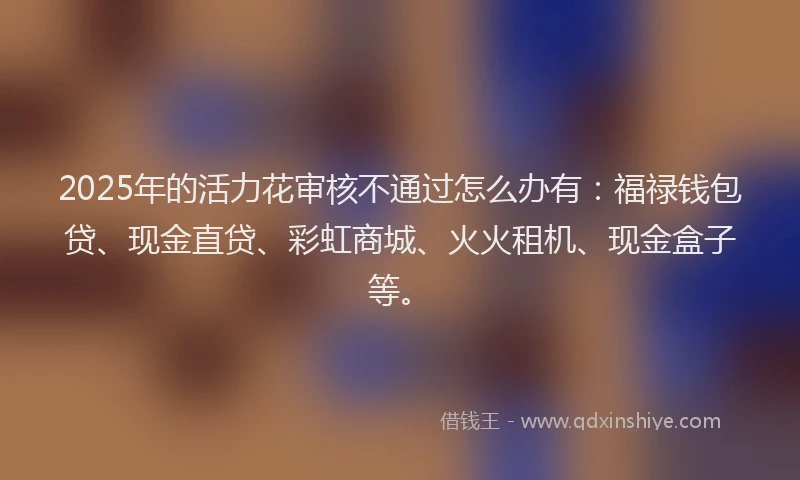 2025年的活力花审核不通过怎么办有：福禄钱包贷、现金直贷、彩虹商城、火火租机、现金盒子等。