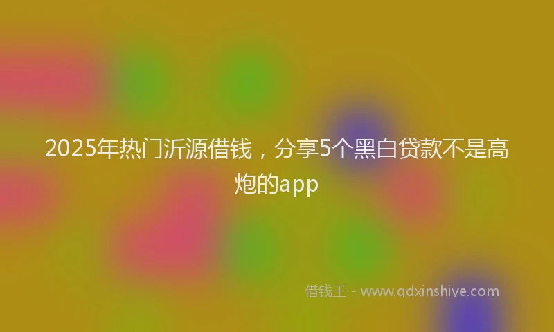 2025年热门沂源借钱，分享5个黑白贷款不是高炮的app