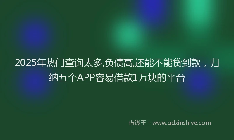 2025年热门查询太多,负债高,还能不能贷到款,归纳五个APP容易借款1万块的平台