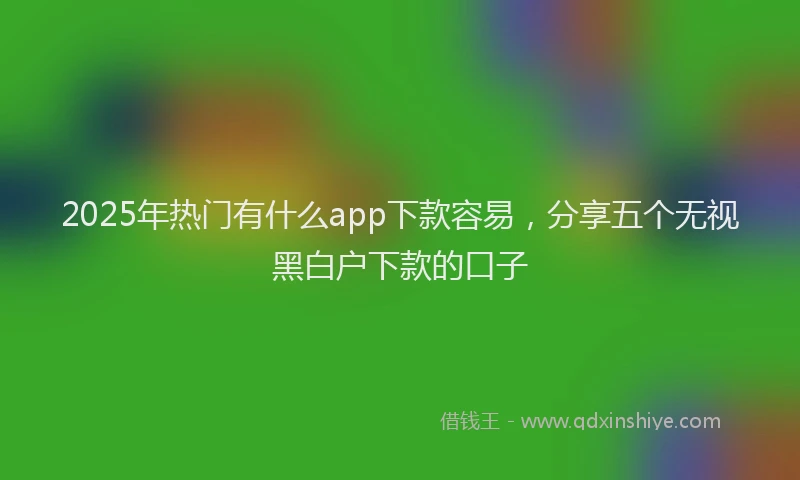 2025年热门有什么app下款容易，分享五个无视黑白户下款的口子