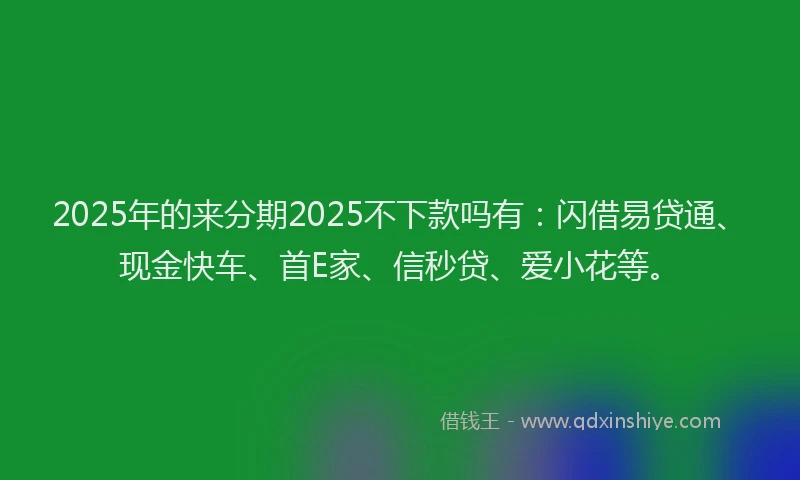 2025年的来分期2025不下款吗有:闪借易贷通、现金快车、首E家、信秒贷、爱小花等。