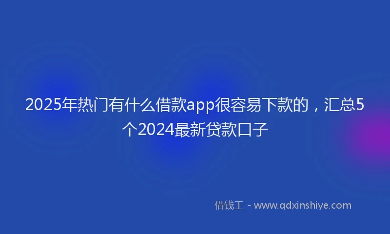 2025年热门有什么借款app很容易下款的，汇总5个2024最新贷款口子
