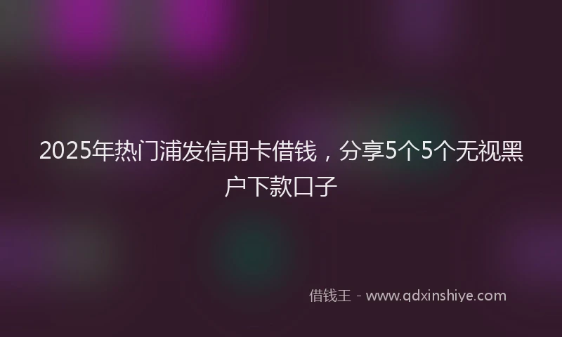 2025年热门浦发信用卡借钱，分享5个5个无视黑户下款口子