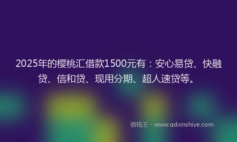 2025年的樱桃汇借款1500元有：安心易贷、快融贷、信和贷、现用分期、超人速贷等。