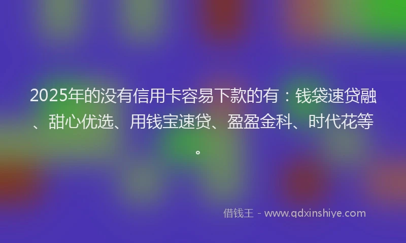 2025年的没有信用卡容易下款的有：钱袋速贷融、甜心优选、用钱宝速贷、盈盈金科、时代花等。