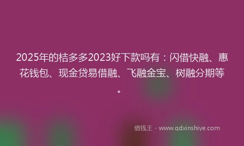 2025年的桔多多2023好下款吗有：闪借快融、惠花钱包、现金贷易借融、飞融金宝、树融分期等。