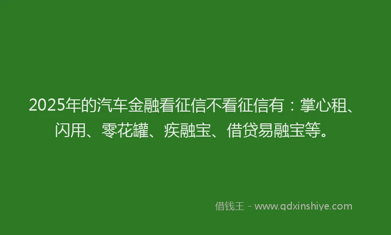 2025年的汽车金融看征信不看征信有：掌心租、闪用、零花罐、疾融宝、借贷易融宝等。