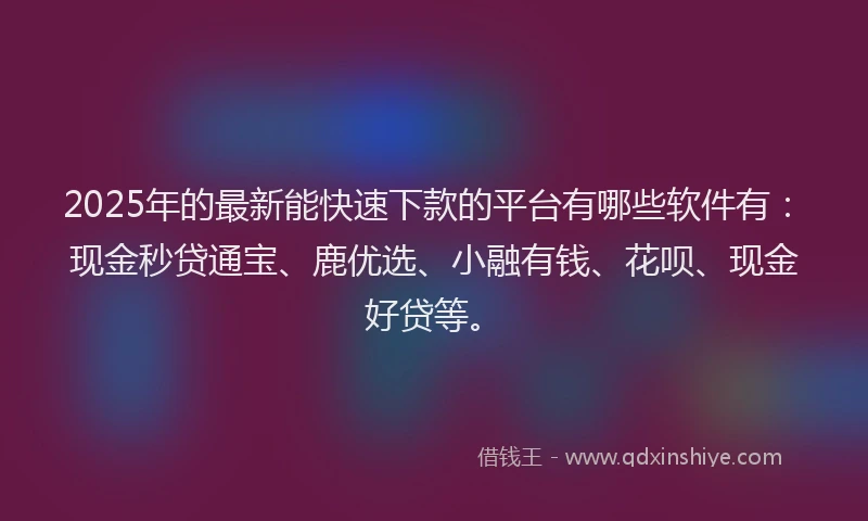 2025年的最新能快速下款的平台有哪些软件有：现金秒贷通宝、鹿优选、小融有钱、花呗、现金好贷等。