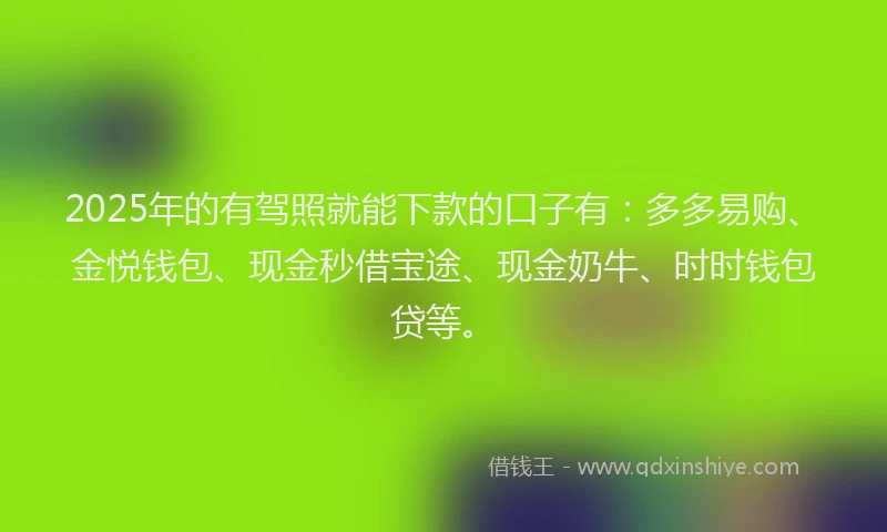 2025年的有驾照就能下款的口子有：多多易购、金悦钱包、现金秒借宝途、现金奶牛、时时钱包贷等。