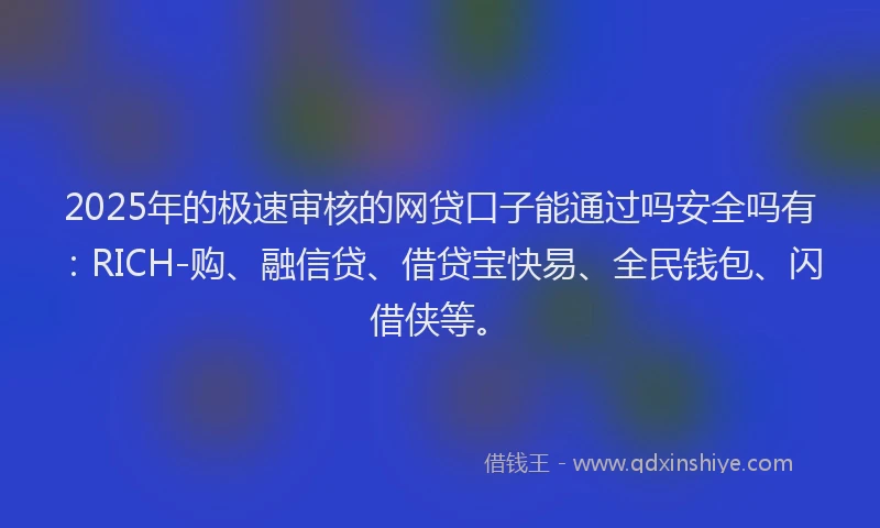 2025年的极速审核的网贷口子能通过吗安全吗有：RICH-购、融信贷、借贷宝快易、全民钱包、闪借侠等。